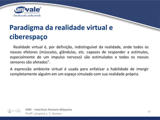 IHM - Interface Homem Máquina
Profª. Janynne L. S. Gomes
19
Paradigma da realidade virtual e
ciberespaço
Realidade virtual é, por definição, indistinguível da realidade, onde todos os
nossos efetores (músculos, glândulas, etc. capazes de responder a estímulos,
especialmente de um impulso nervoso) são estimulados e todos os nossos
sensores são afetados".
A expressão ambiente virtual é usada para enfatizar a habilidade de imergir
completamente alguém em um espaço simulado com sua realidade própria.
 