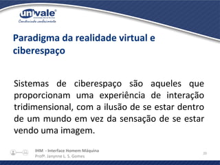 IHM - Interface Homem Máquina
Profª. Janynne L. S. Gomes
20
Paradigma da realidade virtual e
ciberespaço
Sistemas de ciberespaço são aqueles que
proporcionam uma experiência de interação
tridimensional, com a ilusão de se estar dentro
de um mundo em vez da sensação de se estar
vendo uma imagem.
 