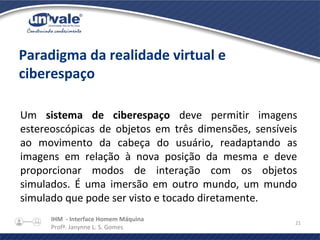 IHM - Interface Homem Máquina
Profª. Janynne L. S. Gomes
21
Paradigma da realidade virtual e
ciberespaço
Um sistema de ciberespaço deve permitir imagens
estereoscópicas de objetos em três dimensões, sensíveis
ao movimento da cabeça do usuário, readaptando as
imagens em relação à nova posição da mesma e deve
proporcionar modos de interação com os objetos
simulados. É uma imersão em outro mundo, um mundo
simulado que pode ser visto e tocado diretamente.
 