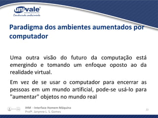 IHM - Interface Homem Máquina
Profª. Janynne L. S. Gomes
22
Paradigma dos ambientes aumentados por
computador
Uma outra visão do futuro da computação está
emergindo e tomando um enfoque oposto ao da
realidade virtual.
Em vez de se usar o computador para encerrar as
pessoas em um mundo artificial, pode-se usá-lo para
"aumentar" objetos no mundo real
 