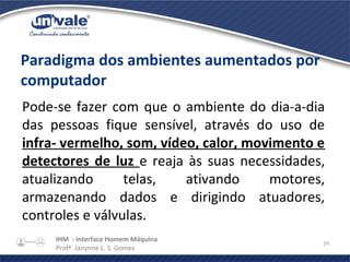 IHM - Interface Homem Máquina
Profª. Janynne L. S. Gomes
24
Paradigma dos ambientes aumentados por
computador
Pode-se fazer com que o ambiente do dia-a-dia
das pessoas fique sensível, através do uso de
infra- vermelho, som, vídeo, calor, movimento e
detectores de luz e reaja às suas necessidades,
atualizando telas, ativando motores,
armazenando dados e dirigindo atuadores,
controles e válvulas.
 
