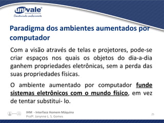 IHM - Interface Homem Máquina
Profª. Janynne L. S. Gomes
25
Paradigma dos ambientes aumentados por
computador
Com a visão através de telas e projetores, pode-se
criar espaços nos quais os objetos do dia-a-dia
ganhem propriedades eletrônicas, sem a perda das
suas propriedades físicas.
O ambiente aumentado por computador funde
sistemas eletrônicos com o mundo físico, em vez
de tentar substitui- lo.
 