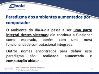 IHM - Interface Homem Máquina
Profª. Janynne L. S. Gomes
26
Paradigma dos ambientes aumentados por
computador
O ambiente do dia-a-dia passa a ser uma parte
integral destes sistemas; ele continua a funcionar
como esperado, porém com uma nova
funcionalidade computacional integrada.
Outros nomes encontrados para definir este
paradigma são: realidade aumentada e
computação ubíqua.
 