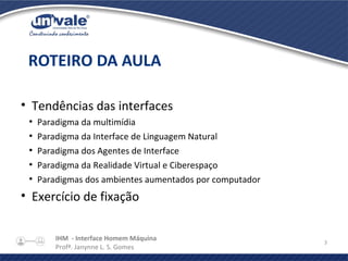 IHM - Interface Homem Máquina
Profª. Janynne L. S. Gomes
3
• Tendências das interfaces
●
Paradigma da multimídia
●
Paradigma da Interface de Linguagem Natural
●
Paradigma dos Agentes de Interface
●
Paradigma da Realidade Virtual e Ciberespaço
●
Paradigmas dos ambientes aumentados por computador
• Exercício de fixação
ROTEIRO DA AULA
 
