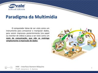IHM - Interface Homem Máquina
Profª. Janynne L. S. Gomes
5
Paradigma da Multimídia
O computador deixa de ser visto como um
instrumento para armazenar e manipular dados,
para serem impressos posteriormente (via papel
ou monitor de vídeo) e passa a ser visto como um
meio de comunicação, que não se restringe
simplesmente à impressão de dados.
 