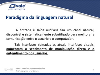 IHM - Interface Homem Máquina
Profª. Janynne L. S. Gomes
9
Paradigma da linguagem natural
A entrada e saída audíveis são um canal natural,
disponível e sistematicamente subutilizado para melhorar a
comunicação entre o usuário e o computador.
Tais interfaces somadas as atuais interfaces visuais,
aumentam o sentimento de manipulação direta e o
entendimento dos usuários.
 