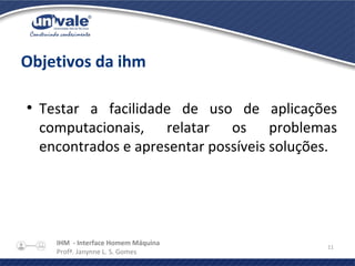IHM - Interface Homem Máquina
Profª. Janynne L. S. Gomes
11
Objetivos da ihm
●
Testar a facilidade de uso de aplicações
computacionais, relatar os problemas
encontrados e apresentar possíveis soluções.
 