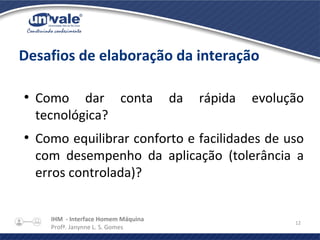 IHM - Interface Homem Máquina
Profª. Janynne L. S. Gomes
12
Desafios de elaboração da interação
●
Como dar conta da rápida evolução
tecnológica?
●
Como equilibrar conforto e facilidades de uso
com desempenho da aplicação (tolerância a
erros controlada)?
 