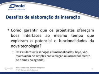 IHM - Interface Homem Máquina
Profª. Janynne L. S. Gomes
13
Desafios de elaboração da interação
●
Como garantir que os projetistas ofereçam
boas interfaces ao mesmo tempo que
exploram o potencial e funcionalidades da
nova tecnologia?
– Ex: Celulares (Os serviços e funcionalidades, hoje, vão
muito além de simples conversação ou armazenamento
de nomes na agenda).
 