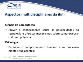 IHM - Interface Homem Máquina
Profª. Janynne L. S. Gomes
14
Aspectos multidisciplinares da ihm
Ciência da Computação
●
Prover o conhecimento sobre as possibilidades da
tecnologia e oferecer mecanismos sobre como explorar
todo seu potencial;
Psicologia
●
Entender o comportamento humano e os processos
mentais subjacentes;
 