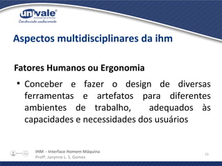 IHM - Interface Homem Máquina
Profª. Janynne L. S. Gomes
15
Aspectos multidisciplinares da ihm
Fatores Humanos ou Ergonomia
●
Conceber e fazer o design de diversas
ferramentas e artefatos para diferentes
ambientes de trabalho, adequados às
capacidades e necessidades dos usuários
 
