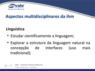 IHM - Interface Homem Máquina
Profª. Janynne L. S. Gomes
16
Aspectos multidisciplinares da ihm
Linguística
●
Estudar cientificamente a linguagem;
●
Explorar a estrutura da linguagem natural na
concepção de interfaces (uso mais
tradicional);
 