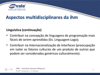 IHM - Interface Homem Máquina
Profª. Janynne L. S. Gomes
17
Aspectos multidisciplinares da ihm
Linguística (continuação)
●
Contribuir na concepção de linguagens de programação mais
fáceis de serem aprendidas (Ex. Linguagem Logo);
●
Contribuir na Internacionalização de Interfaces (preocupação
em isolar os fatores culturais de um produto de outros que
podem ser considerados genéricos culturalmente).
 