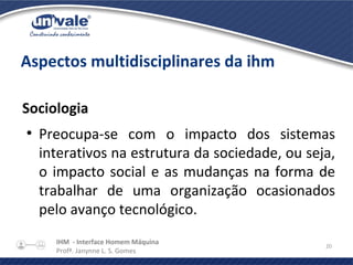 IHM - Interface Homem Máquina
Profª. Janynne L. S. Gomes
20
Aspectos multidisciplinares da ihm
Sociologia
●
Preocupa-se com o impacto dos sistemas
interativos na estrutura da sociedade, ou seja,
o impacto social e as mudanças na forma de
trabalhar de uma organização ocasionados
pelo avanço tecnológico.
 