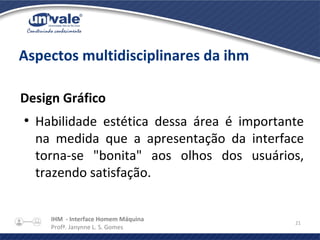 IHM - Interface Homem Máquina
Profª. Janynne L. S. Gomes
21
Aspectos multidisciplinares da ihm
Design Gráfico
●
Habilidade estética dessa área é importante
na medida que a apresentação da interface
torna-se "bonita" aos olhos dos usuários,
trazendo satisfação.
 