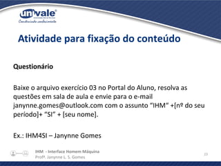 IHM - Interface Homem Máquina
Profª. Janynne L. S. Gomes
23
Questionário
Baixe o arquivo exercício 03 no Portal do Aluno, resolva as
questões em sala de aula e envie para o e-mail
janynne.gomes@outlook.com com o assunto “IHM“ +[nº do seu
período]+ “SI” + [seu nome].
Ex.: IHM4SI – Janynne Gomes
Atividade para fixação do conteúdo
 