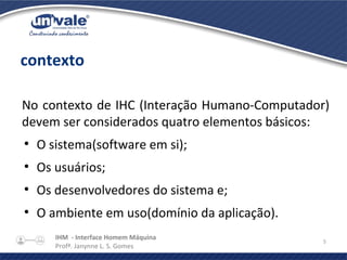 IHM - Interface Homem Máquina
Profª. Janynne L. S. Gomes
5
contexto
No contexto de IHC (Interação Humano-Computador)
devem ser considerados quatro elementos básicos:
●
O sistema(software em si);
●
Os usuários;
●
Os desenvolvedores do sistema e;
●
O ambiente em uso(domínio da aplicação).
 