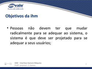IHM - Interface Homem Máquina
Profª. Janynne L. S. Gomes
9
Objetivos da ihm
●
Pessoas não devem ter que mudar
radicalmente para se adequar ao sistema, o
sistema é que deve ser projetado para se
adequar a seus usuários;
 