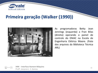 IHM - Interface Homem Máquina
Profª. Janynne L. S. Gomes
10
Primeira geração (Walker (1990))
As programadoras Betty Jean
Jennings (esquerda) a Fran Bilas
(direita) operando o painel de
controle do ENIAC na Escola de
Engenharia Elétrica Moore. (Foto
dos arquivos da Biblioteca Técnica
ARL)
 