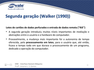 IHM - Interface Homem Máquina
Profª. Janynne L. S. Gomes
11
Segunda geração (Walker (1990))
Lotes de cartões de dados perfurados e entrada de dados remota ("RJE")
●
A segunda geração introduziu muitos níveis importantes de mediação e
abstrações entre o usuário e o hardware do computador.
●
Provavelmente, a mudança mais importante foi a autonomia de tempo
oferecida, pelo processamento em lotes, para o usuário que, até então,
ficava o tempo todo em que durava o processamento de um programa,
dedicado a operação do computador.
 
