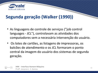 IHM - Interface Homem Máquina
Profª. Janynne L. S. Gomes
13
Segunda geração (Walker (1990))
●
As linguagens de controle de serviços ("job control
languages - JCL"), controlavam as atividades dos
computadores sem a necessária intervenção do usuário.
●
Os lotes de cartões, as listagens de impressoras, os
balcões de atendimento e os JCL formaram o ponto
central da imagem do usuário dos sistemas de segunda
geração.
 