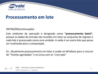 IHM - Interface Homem Máquina
Profª. Janynne L. S. Gomes
15
Processamento em lote
DEFINIÇÃO(continuação):
Este ambiente de operação é designado como "processamento batch",
porque os dados de entrada são reunidos em lotes ou conjuntos de registos e
cada lote é processado como uma unidade. A saída é um outro lote que possa
ser reutilizado para a computação.
Ex.: Atualmente processamento em lotes é usado no Windows para o recurso
de “Tarefas agendadas” e no Linux com os “cron jobs”
 