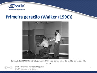 IHM - Interface Homem Máquina
Profª. Janynne L. S. Gomes
16
Primeira geração (Walker (1990))
Computador IBM 650, introduzido em 1953, veio com o leitor de cartão perfurado IBM
533h
 