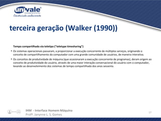 IHM - Interface Homem Máquina
Profª. Janynne L. S. Gomes
17
terceira geração (Walker (1990))
Tempo compartilhado via teletipo ("teletype timesharing")
●
Os sistemas operacionais passaram, a proporcionar a execução concorrente de múltiplos serviços, originando o
conceito de compartilhamento do computador com uma grande comunidade de usuários, de maneira interativa.
●
Os conceitos de produtividade de máquina (que ocasionaram a execução concorrente de programas), deram origem ao
conceito de produtividade do usuário, através de uma maior interação conversacional do usuário com o computador,
levando ao desenvolvimento dos sistemas de tempo compartilhado dos anos sessenta.
 