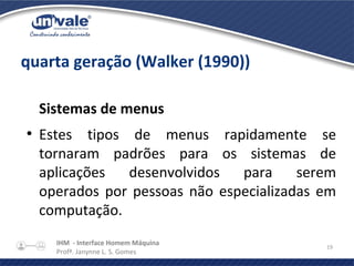 IHM - Interface Homem Máquina
Profª. Janynne L. S. Gomes
19
quarta geração (Walker (1990))
Sistemas de menus
●
Estes tipos de menus rapidamente se
tornaram padrões para os sistemas de
aplicações desenvolvidos para serem
operados por pessoas não especializadas em
computação.
 