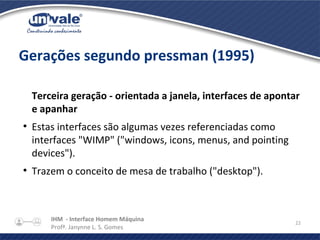 IHM - Interface Homem Máquina
Profª. Janynne L. S. Gomes
22
Gerações segundo pressman (1995)
Terceira geração - orientada a janela, interfaces de apontar
e apanhar
●
Estas interfaces são algumas vezes referenciadas como
interfaces "WIMP" ("windows, icons, menus, and pointing
devices").
●
Trazem o conceito de mesa de trabalho ("desktop").
 