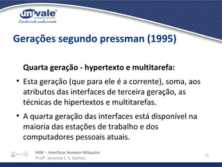 IHM - Interface Homem Máquina
Profª. Janynne L. S. Gomes
23
Gerações segundo pressman (1995)
Quarta geração - hypertexto e multitarefa:
●
Esta geração (que para ele é a corrente), soma, aos
atributos das interfaces de terceira geração, as
técnicas de hipertextos e multitarefas.
●
A quarta geração das interfaces está disponível na
maioria das estações de trabalho e dos
computadores pessoais atuais.
 