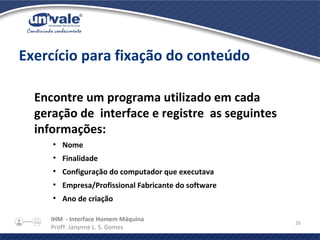 IHM - Interface Homem Máquina
Profª. Janynne L. S. Gomes
26
Exercício para fixação do conteúdo
Encontre um programa utilizado em cada
geração de interface e registre as seguintes
informações:
●
Nome
●
Finalidade
●
Configuração do computador que executava
●
Empresa/Profissional Fabricante do software
●
Ano de criação
 