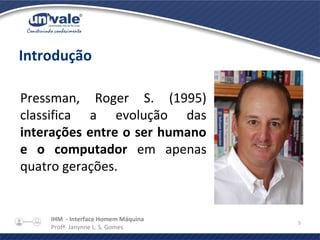 IHM - Interface Homem Máquina
Profª. Janynne L. S. Gomes
5
Introdução
Pressman, Roger S. (1995)
classifica a evolução das
interações entre o ser humano
e o computador em apenas
quatro gerações.
 