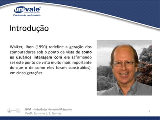 IHM - Interface Homem Máquina
Profª. Janynne L. S. Gomes
6
Introdução
Walker, Jhon (1990) redefine a geração dos
computadores sob o ponto de vista de como
os usuários interagem com ele (afirmando
ser este ponto de vista muito mais importante
do que o de como eles foram construídos),
em cinco gerações.
 