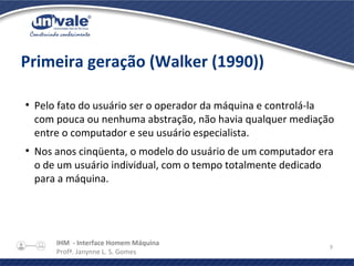 IHM - Interface Homem Máquina
Profª. Janynne L. S. Gomes
9
Primeira geração (Walker (1990))
●
Pelo fato do usuário ser o operador da máquina e controlá-la
com pouca ou nenhuma abstração, não havia qualquer mediação
entre o computador e seu usuário especialista.
●
Nos anos cinqüenta, o modelo do usuário de um computador era
o de um usuário individual, com o tempo totalmente dedicado
para a máquina.
 