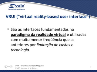 IHM - Interface Homem Máquina
Profª. Janynne L. S. Gomes
17
VRUI ("virtual reality-based user interface")
●
São as interfaces fundamentadas no
paradigma da realidade virtual e utilizadas
com muito menor freqüência que as
anteriores por limitação de custos e
tecnologia.
 