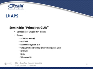 IHM - Interface Homem Máquina
Profª. Janynne L. S. Gomes
19
1ª APS
Seminário “Primeiras GUIs”
●
Composição: Grupos de 4 alunos
●
Temas:
– STAR (da Xerox)
– MS-DOS
– Lisa Office System 1.0
– CDE(Common Desktop Enviroment) para Unix
– GNOME
– Unity
– Windows 10
–
 