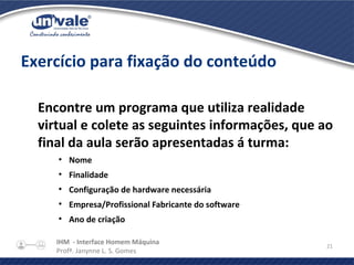 IHM - Interface Homem Máquina
Profª. Janynne L. S. Gomes
21
Exercício para fixação do conteúdo
Encontre um programa que utiliza realidade
virtual e colete as seguintes informações, que ao
final da aula serão apresentadas á turma:
●
Nome
●
Finalidade
●
Configuração de hardware necessária
●
Empresa/Profissional Fabricante do software
●
Ano de criação
 