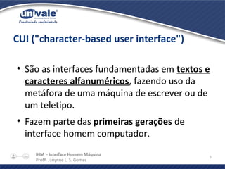 IHM - Interface Homem Máquina
Profª. Janynne L. S. Gomes
5
CUI ("character-based user interface")
●
São as interfaces fundamentadas em textos e
caracteres alfanuméricos, fazendo uso da
metáfora de uma máquina de escrever ou de
um teletipo.
●
Fazem parte das primeiras gerações de
interface homem computador.
 
