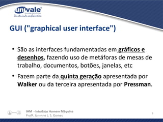 IHM - Interface Homem Máquina
Profª. Janynne L. S. Gomes
9
GUI ("graphical user interface")
●
São as interfaces fundamentadas em gráficos e
desenhos, fazendo uso de metáforas de mesas de
trabalho, documentos, botões, janelas, etc
●
Fazem parte da quinta geração apresentada por
Walker ou da terceira apresentada por Pressman.
 