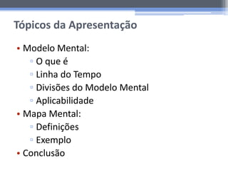 Tópicos da Apresentação
• Modelo Mental:
▫ O que é
▫ Linha do Tempo
▫ Divisões do Modelo Mental
▫ Aplicabilidade
• Mapa Mental:
▫ Definições
▫ Exemplo
• Conclusão
 