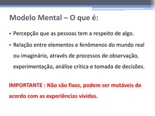 Modelo Mental – O que é:
• Percepção que as pessoas tem a respeito de algo.
• Relação entre elementos e fenômenos do mundo real
ou imaginário, através de processos de observação,
experimentação, análise crítica e tomada de decisões.
IMPORTANTE : Não são fixos, podem ser mutáveis de
acordo com as experiências vividas.
 