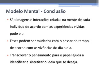 Modelo Mental - Conclusão
• São imagens e interações criadas na mente de cada
indivíduo de acordo com as experiências vividas
pode ele.
• Esses podem ser mudados com o passar do tempo,
de acordo com as vivências do dia a dia.
• Transcrever o pensamento para o papel ajuda a
identificar e sintetizar o ideia que se deseja.
 