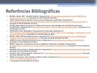Referências Bibliográficas
• BOEING, Aleide. IMH – Modelos Mentais. Disponível em http://aleideboeing.blogspot.com.br/2008/06/ihm-
modelos-mentaismm.html. Acessado em 16 de Setembro de 2013.
• COSTA, Roberto Soares. Modelo mental como estratégia para usabilidade. Disponível em
<http://www.avellareduarte.com.br/projeto/desenvolvimento/desenvolvimento1/desenvolvimento1d.htm. >.
Acessado em 04 de Setembro de 2013.
• FALCÃO, Rejane Maria de Araújo Lira. Mapas Conceituais e Aprendizagem de Conteúdo Escolar Ensino
Fundamental I. Disponível em <http://www.fisica.ufpb.br/~romero/pdf/DissertacaoRejane.pdf>. Acessado em 16
de Setembro de 2013.
• FERRENTINI, Fabio. Modelagem Computacional na Educação. Disponível em
<http://www.nce.ufrj.br/ginape/publicacoes/trabalhos/t_1997/t_1997_turma_modelagem_comptacional_na_ed
ucacao/modpage.htm>. Acessado em 13 de Setembro de 2013.
• KAIUZE, Felipe. IMH Atividade de Leitura. Disponível em <http://felipekaiuze.blogspot.com.br/2008/06/ihm-
atividade-de-leitura-para-26062008.html>. Acessado em 04 de Setembro de 2013.
• LOBATO, Luciano. Modelo Mental do Usuário. Disponível em <http://www.lucianolobato.com.br/?p=34>.
Acessado em 13 de Setembro de 2013.
• MATOS, Aparecida. Fundamentos da Teoria Piagetiana: Esboço de um Modelo. Disponível em
http://periodicos.unitau.br/ojs-2.2/index.php/humanas/article/viewFile/431/423. Acessado em 16 de Setembro
de 2013.
• MOREIRA, Marco Antonio. Modelos Mentais. Disponível em <http://moreira.if.ufrgs.br/modelosmentaisport.pdf>.
Acessado em 13 de Setembro de 2013.
• NIELSEN, Jakob. Mental Models. Disponível em < http://www.nngroup.com/articles/mental-models/>. Acessado
em 04 de Setembro de 2013.
• SERRA, Anna Raquel. Para entender modelos mentais. Disponível em <http://www.modelomental.com.br/ux/o-
que-e-um-modelo-mental#comments
• >. Acessado em 04 de Setembro de 2013.
 
