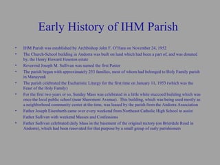 Early History of IHM Parish
•   IHM Parish was established by Archbishop John F. O’Hara on November 24, 1952
•   The Church-School building in Andorra was built on land which had been a part of, and was donated
    by, the Henry Howard Houston estate
•   Reverend Joseph M. Sullivan was named the first Pastor
•   The parish began with approximately 253 families, most of whom had belonged to Holy Family parish
    in Manayunk
•   The parish celebrated the Eucharistic Liturgy for the first time on January 11, 1953 (which was the
    Feast of the Holy Family)
•   For the first two years or so, Sunday Mass was celebrated in a little white stuccoed building which was
    once the local public school (near Shawmont Avenue). This building, which was being used mostly as
    a neighborhood community center at the time, was leased by the parish from the Andorra Association
•   Father Joseph Eisenbarth came over every weekend from Northeast Catholic High School to assist
    Father Sullivan with weekend Masses and Confessions
•   Father Sullivan celebrated daily Mass in the basement of the original rectory (on Brierdale Road in
    Andorra), which had been renovated for that purpose by a small group of early parishioners
 