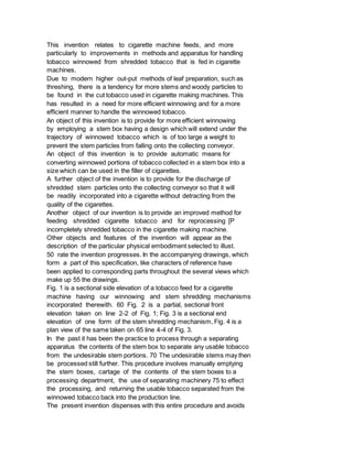 This invention relates to cigarette machine feeds, and more
particularly to improvements in methods and apparatus for handling
tobacco winnowed from shredded tobacco that is fed in cigarette
machines.
Due to modern higher out-put methods of leaf preparation, such as
threshing, there is a tendency for more stems and woody particles to
be found in the cut tobacco used in cigarette making machines. This
has resulted in a need for more efficient winnowing and for a more
efficient manner to handle the winnowed tobacco.
An object of this invention is to provide for more efficient winnowing
by employing a stem box having a design which will extend under the
trajectory of winnowed tobacco which is of too large a weight to
prevent the stem particles from falling onto the collecting conveyor.
An object of this invention is to provide automatic means for
converting winnowed portions of tobacco collected in a stem box into a
size which can be used in the filler of cigarettes.
A further object of the invention is to provide for the discharge of
shredded stem particles onto the collecting conveyor so that it will
be readily incorporated into a cigarette without detracting from the
quality of the cigarettes.
Another object of our invention is to provide an improved method for
feeding shredded cigarette tobacco and for reprocessing [P
incompletely shredded tobacco in the cigarette making machine.
Other objects and features of the invention will appear as the
description of the particular physical embodiment selected to illust.
50 rate the invention progresses. In the accompanying drawings, which
form a part of this specification, like characters of reference have
been applied to corresponding parts throughout the several views which
make up 55 the drawings.
Fig. 1 is a sectional side elevation of a tobacco feed for a cigarette
machine having our winnowing and stem shredding mechanisms
incorporated therewith. 60 Fig. 2 is a partial, sectional front
elevation taken on line 2-2 of Fig. 1; Fig. 3 is a sectional end
elevation of one form of the stem shredding mechanism, Fig. 4 is a
plan view of the same taken on 65 line 4-4 of Fig. 3.
In the past it has been the practice to process through a separating
apparatus the contents of the stem box to separate any usable tobacco
from the undesirable stem portions. 70 The undesirable stems may then
be processed still further. This procedure involves manually emptying
the stem boxes, cartage of the contents of the stem boxes to a
processing department, the use of separating machinery 75 to effect
the processing, and returning the usable tobacco separated from the
winnowed tobacco back into the production line.
The present invention dispenses with this entire procedure and avoids
 
