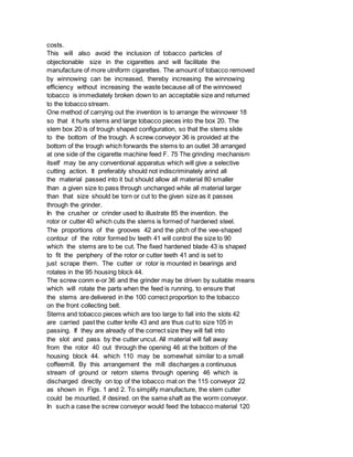 costs.
This will also avoid the inclusion of tobacco particles of
objectionable size in the cigarettes and will facilitate the
manufacture of more utniform cigarettes. The amount of tobacco removed
by winnowing can be increased, thereby increasing the winnowing
efficiency without increasing the waste because all of the winnowed
tobacco is immediately broken down to an acceptable size and returned
to the tobacco stream.
One method of carrying out the invention is to arrange the winnower 18
so that it hurls stems and large tobacco pieces into the box 20. The
stem box 20 is of trough shaped configuration, so that the stems slide
to the bottom of the trough. A screw conveyor 36 is provided at the
bottom of the trough which forwards the stems to an outlet 38 arranged
at one side of the cigarette machine feed F. 75 The grinding mechanism
itself may be any conventional apparatus which will give a selective
cutting action. It preferably should not indiscriminately arind all
the material passed into it but should allow all material 80 smaller
than a given size to pass through unchanged while all material larger
than that size should be torn or cut to the given size as it passes
through the grinder.
In the crusher or crinder used to illustrate 85 the invention. the
rotor or cutter 40 which cuts the stems is formed of hardened steel.
The proportions of the grooves 42 and the pitch of the vee-shaped
contour of the rotor formed bv teeth 41 will control the size to 90
which the stems are to be cut. The fixed hardened blade 43 is shaped
to fit the periphery of the rotor or cutter teeth 41 and is set to
just scrape them. The cutter or rotor is mounted in bearings and
rotates in the 95 housing block 44.
The screw conm e-or 36 and the grinder may be driven by suitable means
which will rotate the parts when the feed is running, to ensure that
the stems are delivered in the 100 correct proportion to the tobacco
on the front collecting belt.
Stems and tobacco pieces which are too large to fall into the slots 42
are carried past the cutter knife 43 and are thus cut to size 105 in
passing. If they are already of the correct size they will fall into
the slot and pass by the cutter uncut. All material will fall away
from the rotor 40 out through the opening 46 at the bottom of the
housing block 44. which 110 may be somewhat similar to a small
coffeemill. By this arrangement the mill discharges a continuous
stream of ground or retorn stems through opening 46 which is
discharged directly on top of the tobacco mat on the 115 conveyor 22
as shown in Figs. 1 and 2. To simplify manufacture, the stem cutter
could be mounted, if desired. on the same shaft as the worm conveyor.
In such a case the screw conveyor would feed the tobacco material 120
 