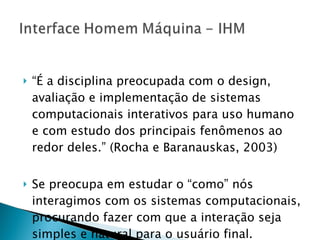 “ É a disciplina preocupada com o design, avaliação e implementação de sistemas computacionais interativos para uso humano e com estudo dos principais fenômenos ao redor deles.” (Rocha e Baranauskas, 2003) Se preocupa em estudar o “como” nós interagimos com os sistemas computacionais, procurando fazer com que a interação seja simples e natural para o usuário final. 