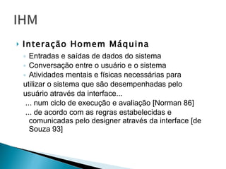 Interação Homem Máquina Entradas e saídas de dados do sistema Conversação entre o usuário e o sistema Atividades mentais e físicas necessárias para utilizar o sistema que são desempenhadas pelo usuário através da interface... ... num ciclo de execução e avaliação [Norman 86]  ... de acordo com as regras estabelecidas e comunicadas pelo designer através da interface [de Souza 93] 