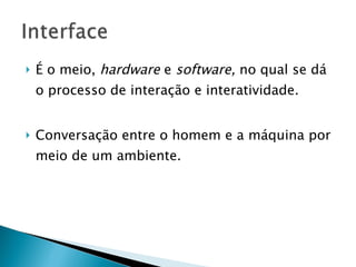 É o meio,  hardware  e  software,  no qual se dá o processo de interação e interatividade. Conversação entre o homem e a máquina por meio de um ambiente. 